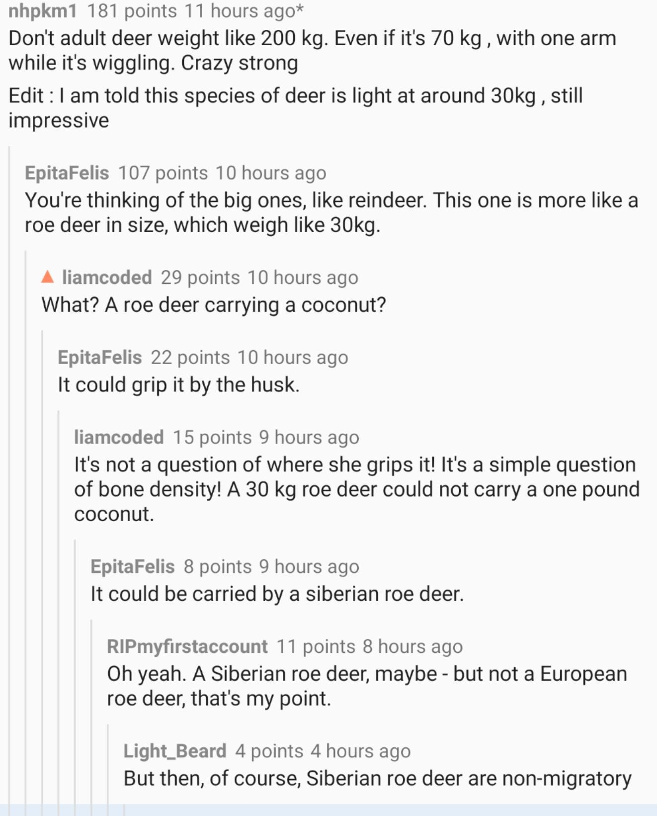 nhpkm1 181 points 11 hours ago Dont adult deer weight like 200 kg Even if its 70 kg with one arm while its wiggling Crazy strong Edit 1 am told this species of deer is light at around 30kg still impressive EpitaFelis 107 points 10 hours ago Youre thinking of the big ones like reindeer This one is more like a roe deer in size which weigh like 30kg A liamcoded 29 points 10 hours ago What A roe deer 