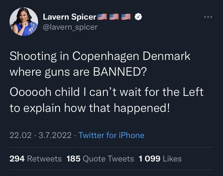 Lavern Spicers lavern_spicer Shooting in Copenhagen Denmark where guns are BANNED Olclelelel Nelpl N RoE TN AT R ol M LU 14 to explain how that happened 2202 372022 Twitter for iPhone 294 Retweets 185 Quote Tweets 1099 Likes