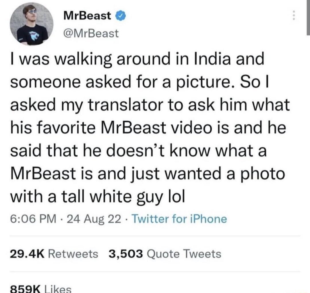 6 MrBeast MrBeast was walking around in India and someone asked for a picture So asked my translator to ask him what his favorite MrBeast video is and he said that he doesnt know what a MrBeast is and just wanted a photo with a tall white guy lol 606 PM 24 Aug 22 Twitter for iPhone 294K Retweets 3503 Quote Tweets 8K ikee
