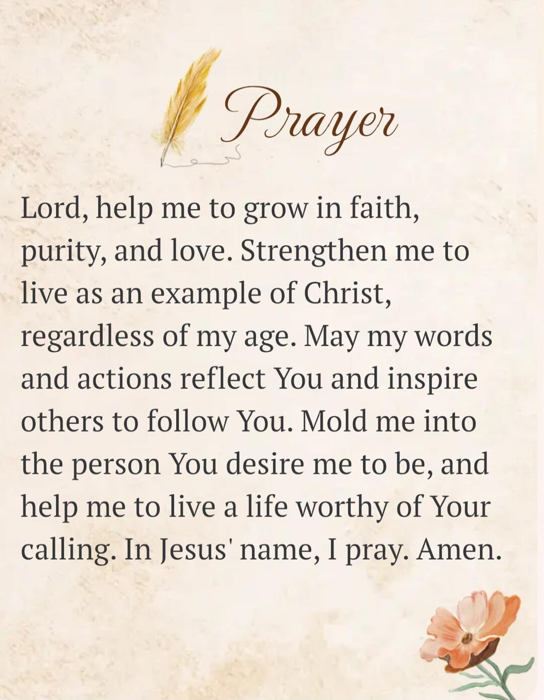 Prayer. Lord, help me to grow in faith, purity, and love. Strengthen me to live as an example of Christ, regardless of my age. May my words and actions reflect You and inspire others to follow You. Mold me into the person You desire me to be, and help me to live a life worthy of Your calling. In Jesus' name, I pray. Amen.