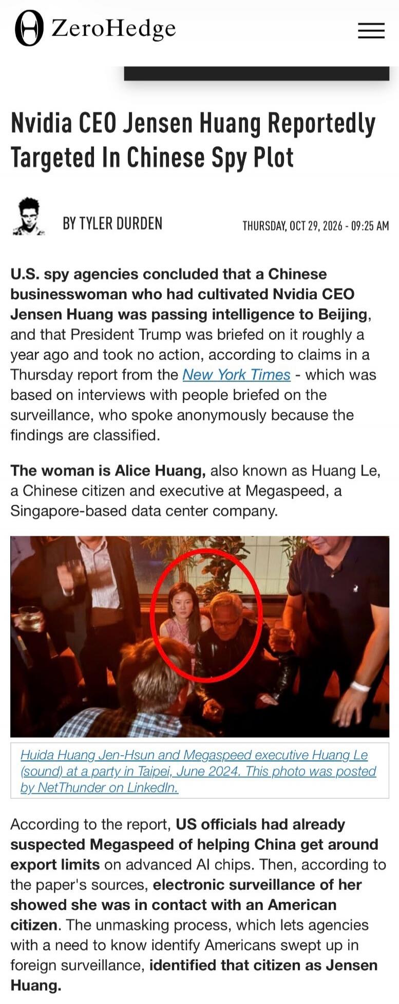ZeroHedge Nvidia CEO Jensen Huang Reportedly Targeted In Chinese Spy Plot BY TYLER DURDEN THURSDAY, OCT 29, 2026 - 09:25 AM U.S. spy agencies concluded that a Chinese businesswoman who had cultivated Nvidia CEO Jensen Huang was passing intelligence to Beijing, and that President Trump was briefed on it roughly a year ago and took no action, accordi