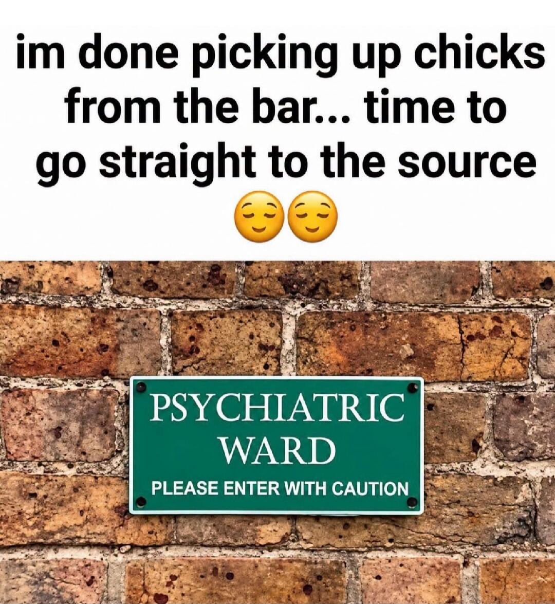 im done picking up chicks from the bar... time to go straight to the source PSYCHIATRIC WARD PLEASE ENTER WITH CAUTION