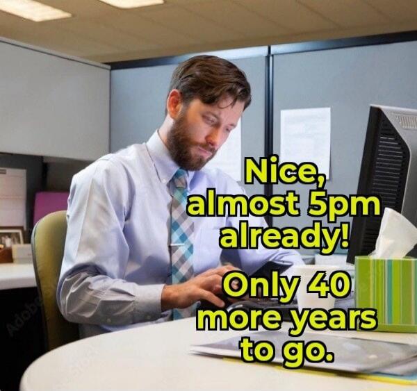 Nice, almost 5pm already! Only 40 more years to go.