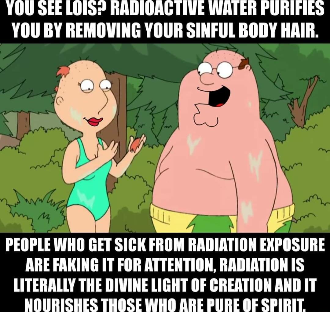 YOU SEE LOIS RADIOAGTIVE WATER PURIFIES YOU BY REMOVING YOUR SINFUL BODY HAIR PEOPLE WHO GET SICK FROM RADIATION EXPOSURE ARE FAKING IT FOR ATTENTION RADIATION IS LITERALLY THE DIVINE LIGHT OF CREATION AND IT NOURISHES THOSE WHO ARE PURE OF SPIRIT