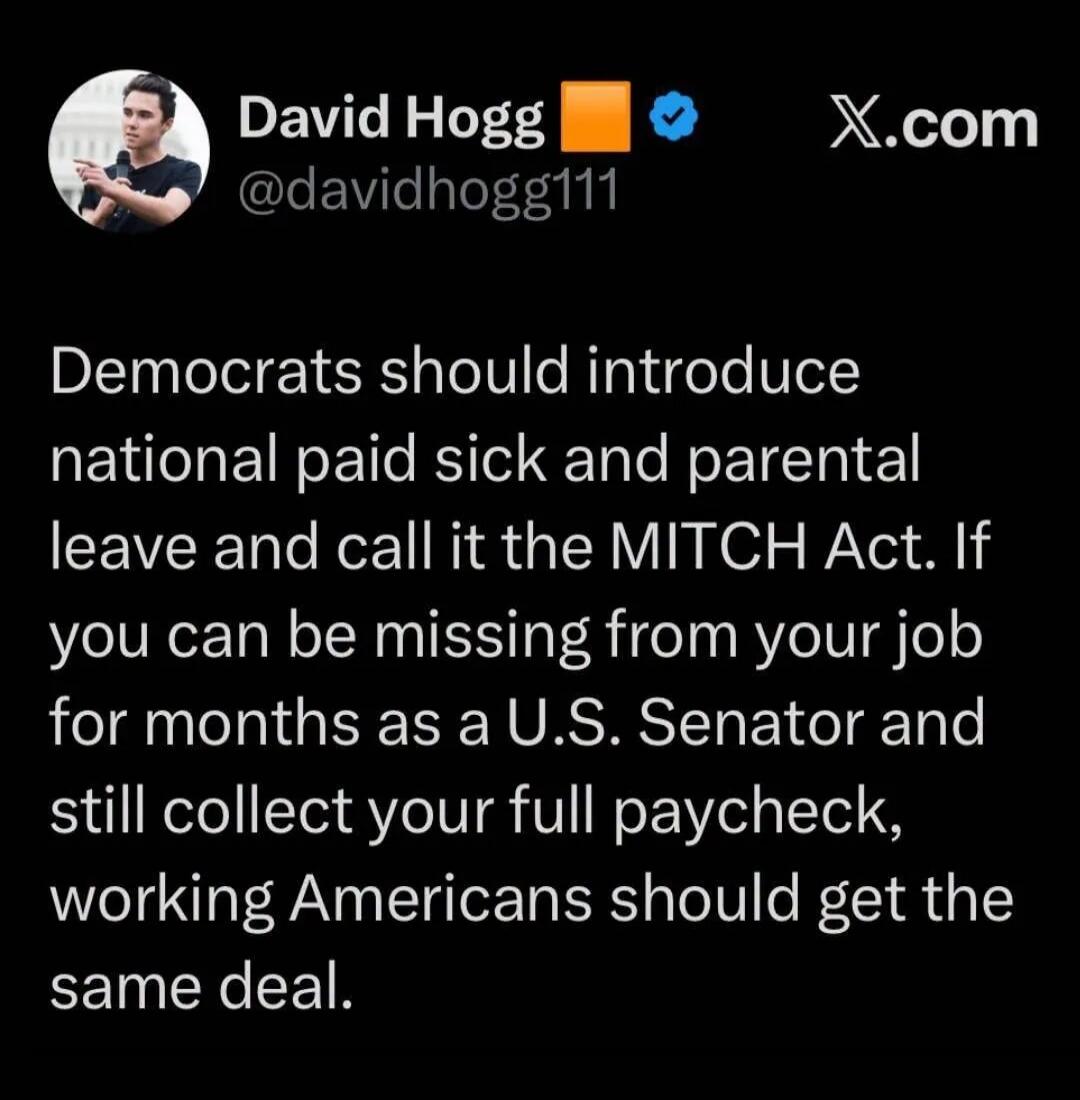 David Hogg @davidhogg111 X.com Democrats should introduce national paid sick and parental leave and call it the MITCH Act. If you can be missing from your job for months as a U.S. Senator and still collect your full paycheck, working Americans should get the same deal.