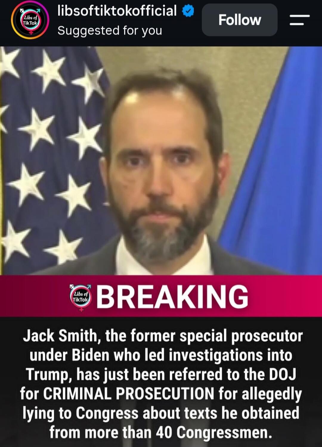 libsoftiktokofficial Suggested for you Follow BREAKING Jack Smith, the former special prosecutor under Biden who led investigations into Trump, has just been referred to the DOJ for CRIMINAL PROSECUTION for allegedly lying to Congress about texts he obtained from more than 40 Congressmen.