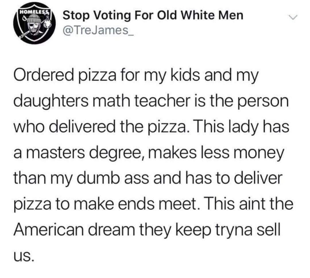 v wll Stop Voting For Old White Men C TreJames_ Ordered pizza for my kids and my daughters math teacher is the person who delivered the pizza This lady has a masters degree makes less money than my dumb ass and has to deliver pizza to make ends meet This aint the American dream they keep tryna sell us