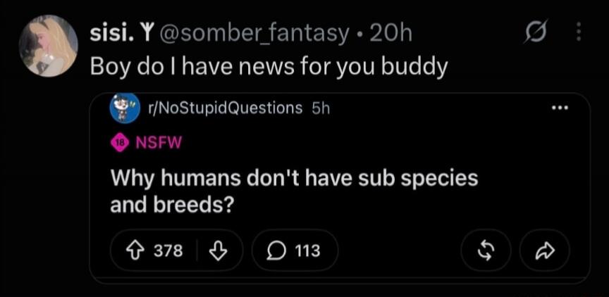 sisi. Y @somber_fantasy • 20h Boy do I have news for you buddy r/NoStupidQuestions 5h 18 NSFW Why humans don't have sub species and breeds? 378 upvotes, 113 comments.