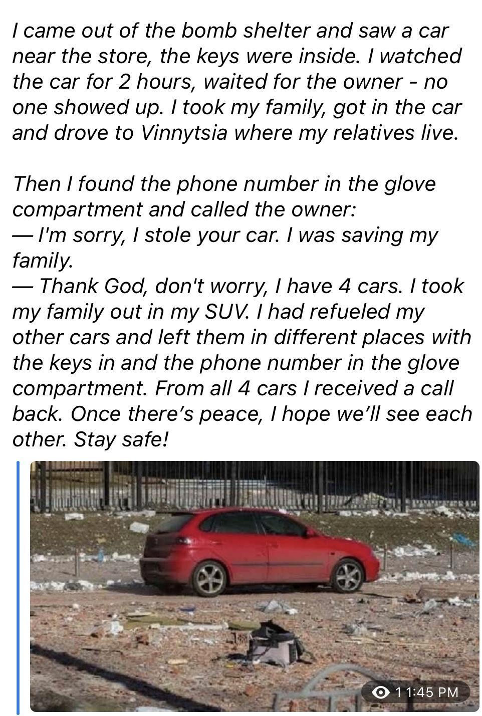 came out of the bomb shelter and saw a car near the store the keys were inside watched the car for 2 hours waited for the owner no one showed up took my family got in the car and drove to Vinnytsia where my relatives live Then found the phone number in the glove compartment and called the owner Im sorry stole your car was saving my family Thank God dont worry have 4 cars took my family out in my S