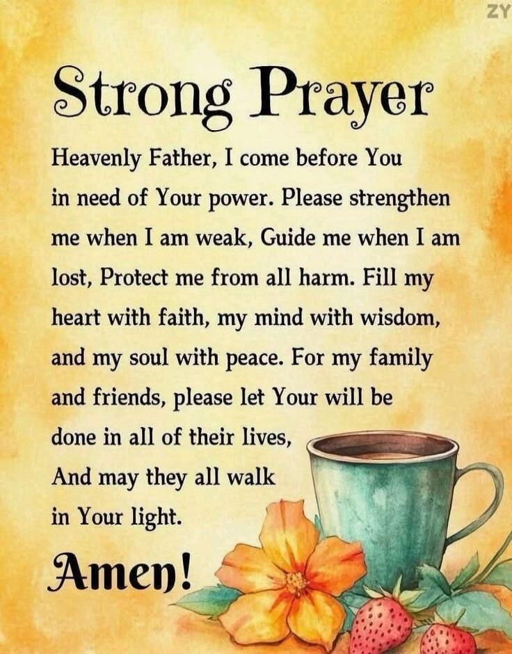 Strong Prayer

Heavenly Father, I come before You
in need of Your power. Please strengthen
me when I am weak, Guide me when I am
lost, Protect me from all harm. Fill my
heart with faith, my mind with wisdom,
and my soul with peace. For my family
and friends, please let Your will be
done in all of their lives,
And may they all walk
in Your light.

Amen!