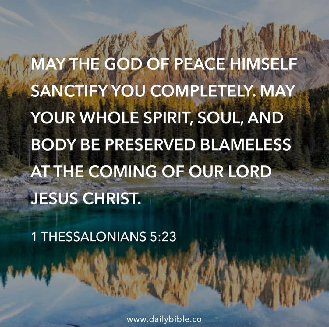 MAY THE GOD OF PEACE HIMSELF SANCTIFY YOU COMPLETELY. MAY YOUR WHOLE SPIRIT, SOUL, AND BODY BE PRESERVED BLAMELESS AT THE COMING OF OUR LORD JESUS CHRIST. 1 THESSALONIANS 5:23

www.dailybible.co