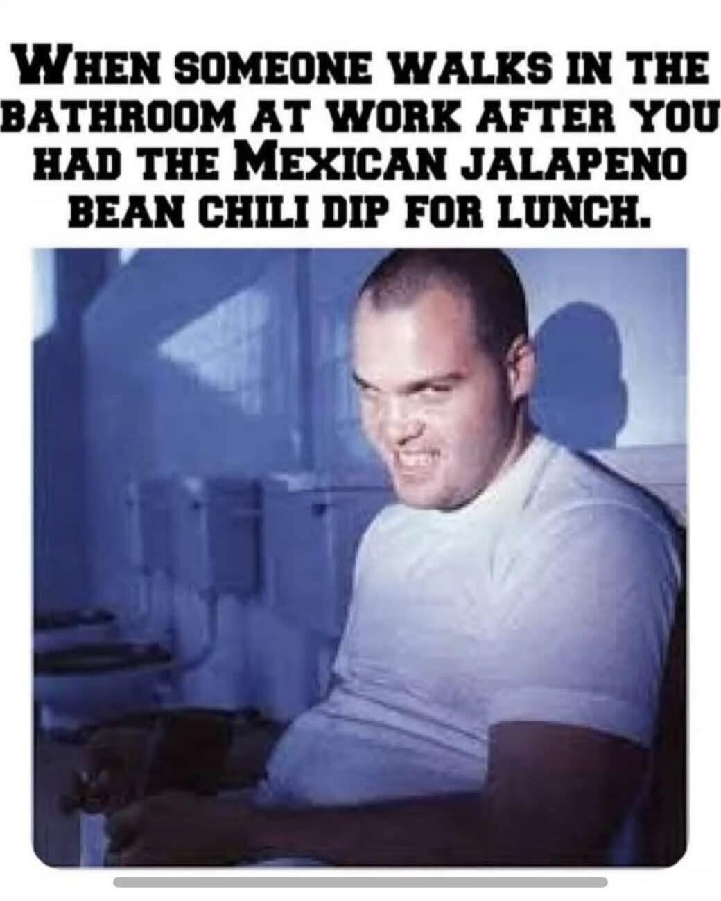 WHEN SOMEONE WALKS IN THE BATHROOM AT WORK AFTER YOU HAD THE MEXICAN JALAPENO BEAN CHILI DIP FOR LUNCH.