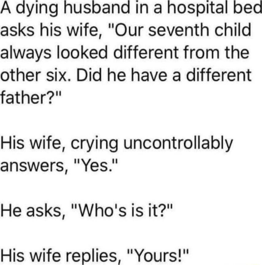 A dying husband In a hospital bed asks his wife Our seventh child always looked different from the other six Did he have a different father His wife crying uncontrollably answers Yes He asks Whos is it His wife replies Yours