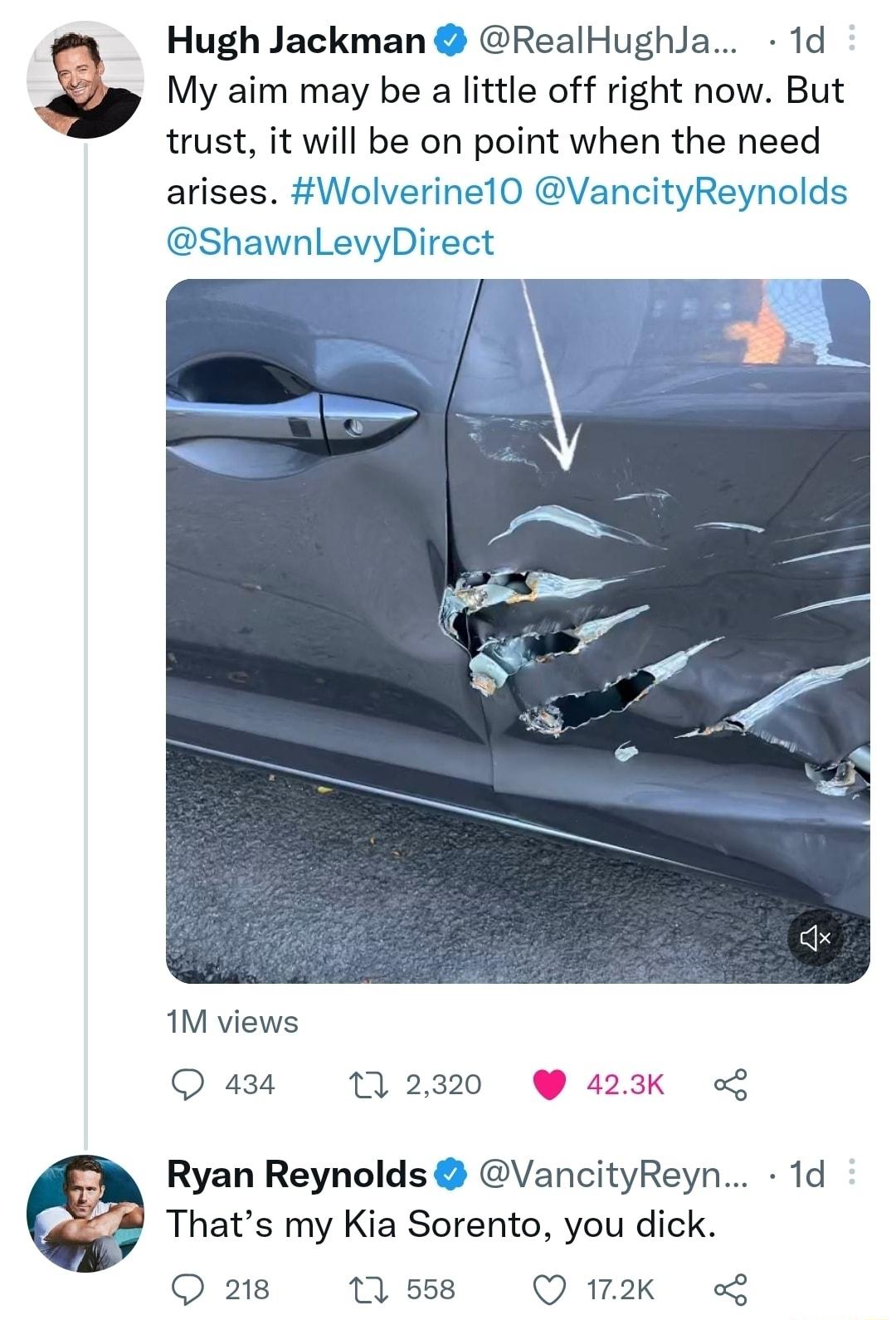 Hugh Jackman RealHughJa 1d My aim may be a little off right now But trust it will be on point when the need arises Wolverinel0 VancityReynolds ShawnLevyDirect 1M views 434 11 2320 423K o Ryan Reynolds VancityReyn 1d Thats my Kia Sorento you dick Q 218 11 558 Q172K