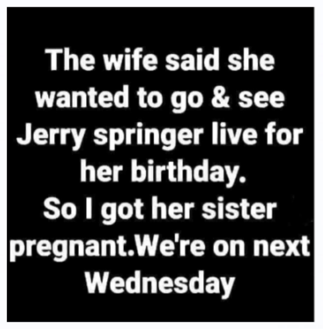 The wife said she wanted to go & see Jerry Springer live for her birthday. So I got her sister pregnant. We're on next Wednesday.