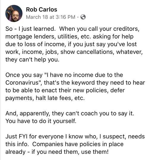 Rob Carlos March 18 at 316 PM So just learned When you call your creditors mortgage lenders utilities etc asking for help due to loss of income if you just say youve lost work income jobs show cancellations whatever they cant help you Once you say l have no income due to the Coronavirus thats the keyword they need to hear to be able to enact their new policies defer payments halt late fees etc And