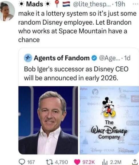 Mads lite thesp 19h make it a lottery system so its just some random Disney employee Let Brandon who works at Space Mountain have a chance Agents of Fandom Age 1d Bob Igers successor as Disney CEO will be announced in early 2026 The 4 Wy Q117 tlam0 972k 122vm