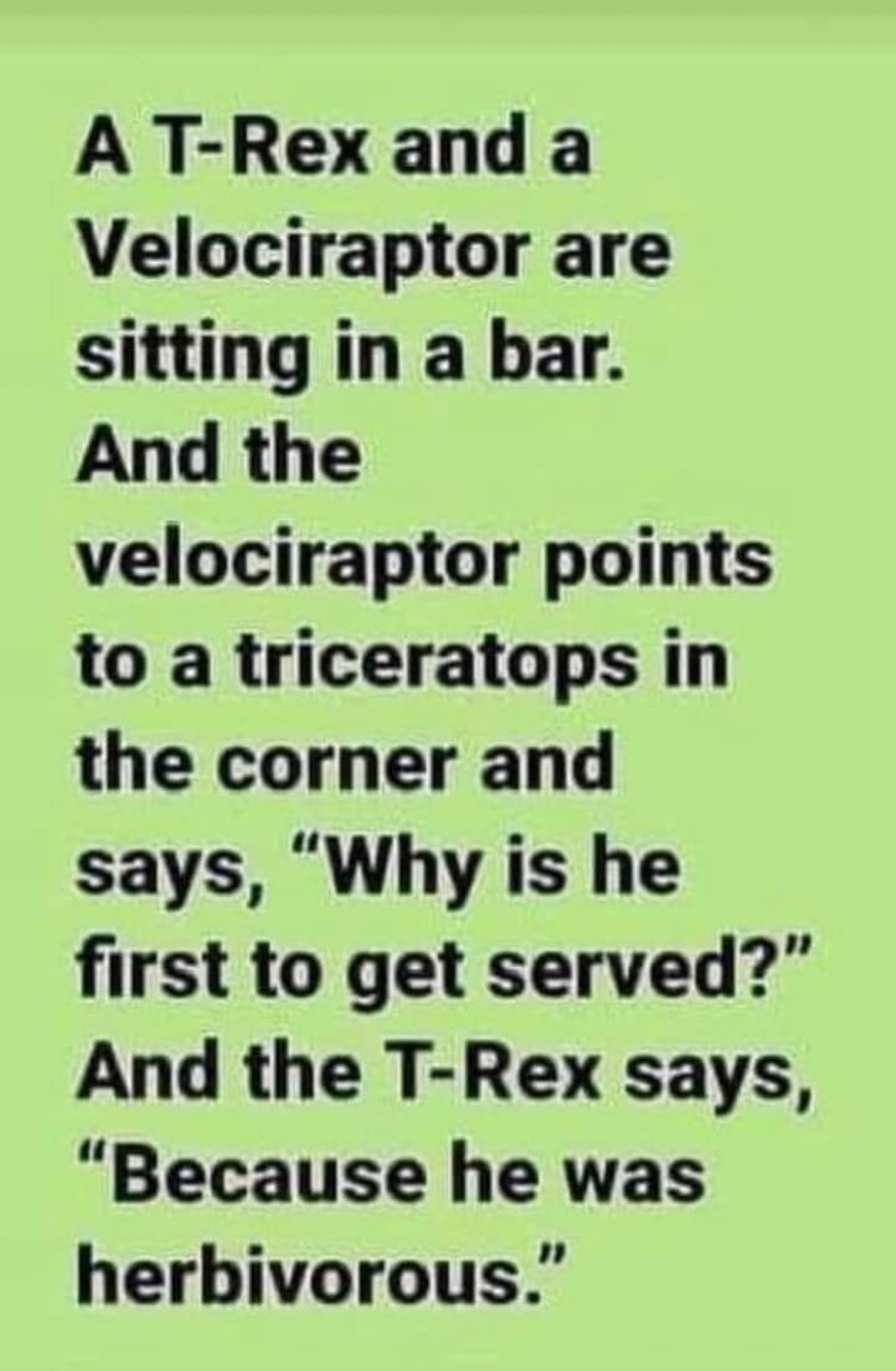 A T Rex and a Velociraptor are sitting in a bar And the velociraptor points to a triceratops in the corner and says Why is he first to get served And the T Rex says Because he was herbivorous