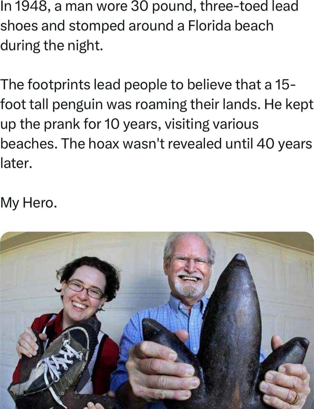 In 1948 a man wore 30 pouna three toed lead shoes and stomped around a Florida beach during the night The footprints lead people to believe that a 15 foot tall penguin was roaming their lands He kept up the prank for 10 years visiting various beaches The hoax wasnt revealed until 40 years later My Hero