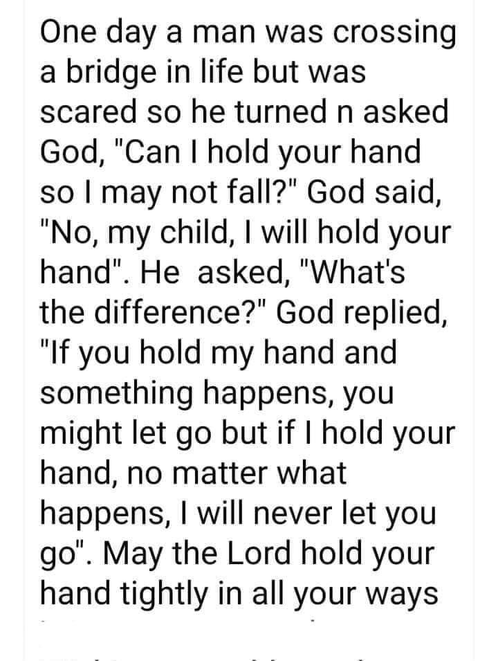 One day a man was crossing a bridge in life but was scared so he turned n asked God Can hold your hand so may not fall God said No my child will hold your hand He asked Whats the difference God replied If you hold my hand and something happens you might let go but if hold your hand no matter what happens will never let you go May the Lord hold your hand tightly in all your ways