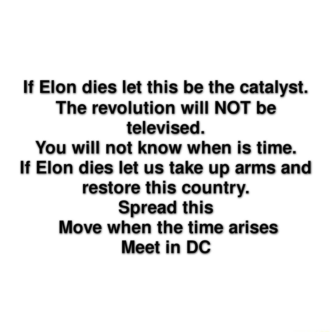 If Elon dies let this be the catalyst The revolution will NOT be televised You will not know when is time If Elon dies let us take up arms and restore this country Spread this Move when the time arises Meet in DC