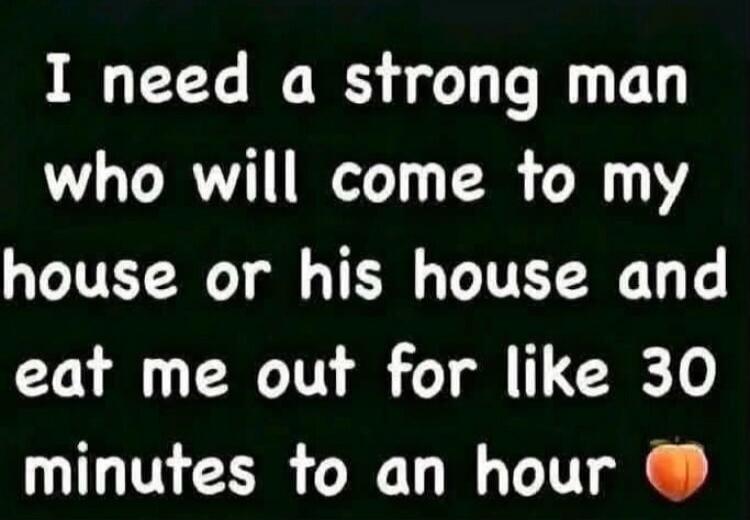 I need a strong man who will come to my house or his house and eat me out for like 30 minutes to an hour 🍑