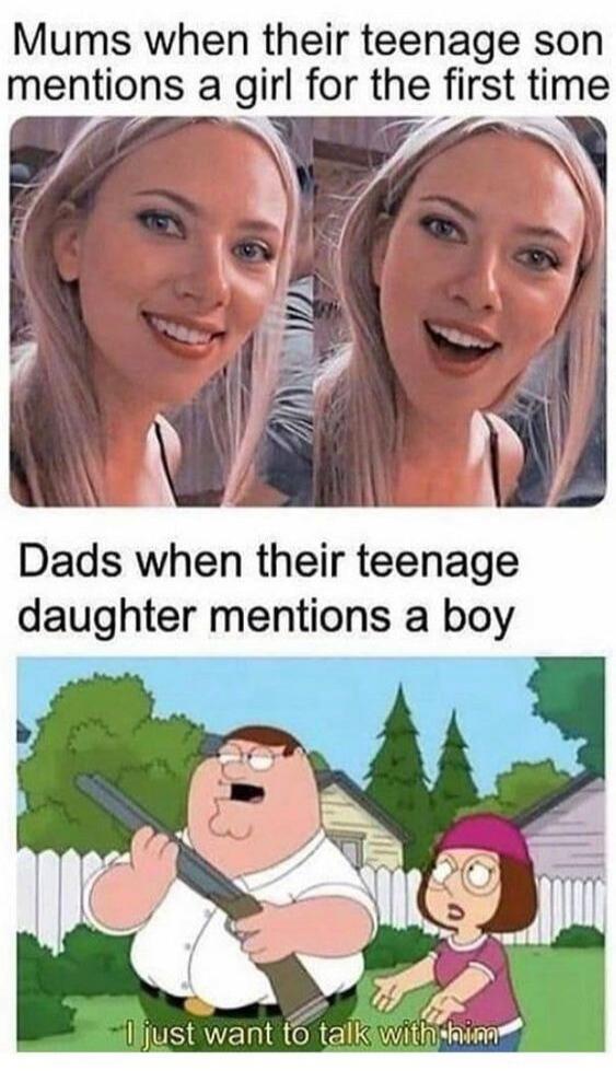 Mums when their teenage son mentions a girl for the first time. Dads when their teenage daughter mentions a boy. I just want to talk with him.