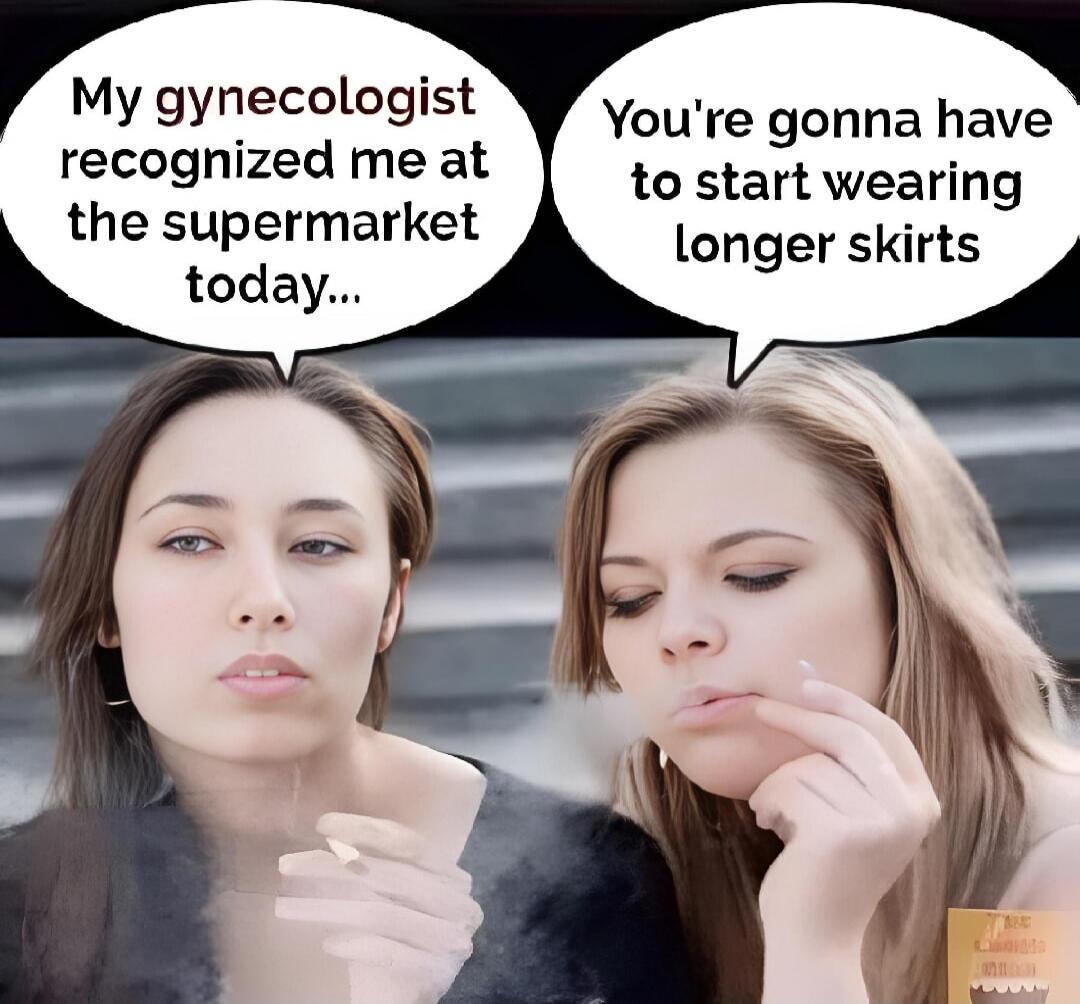 My gynecologist recognized me at the supermarket today...
You're gonna have to start wearing longer skirts