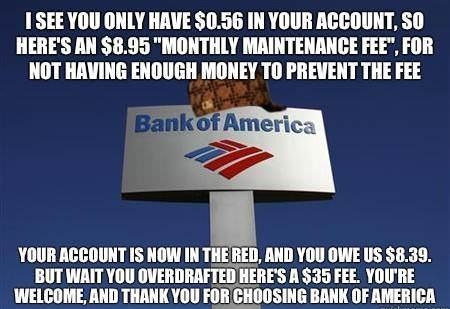 1 SEE YOU ONLY HAVE 056 IN YOUR ACCOUNT SO HERES AN 895 MONTHLY MAINTENANCE FEE FOR NOT HAVING ENOUGH MONEY TO PREVENT THE FEE Banko S YOUR ACCOUNT IS NOW IN THEEiI AND YOU OWE US 839 BUT WAIT YOU OVERDRAFTED HERES A 35 FEE YOURE WELCOME AND THANK YOU FOR CHOOSING BANK OF AMERICA