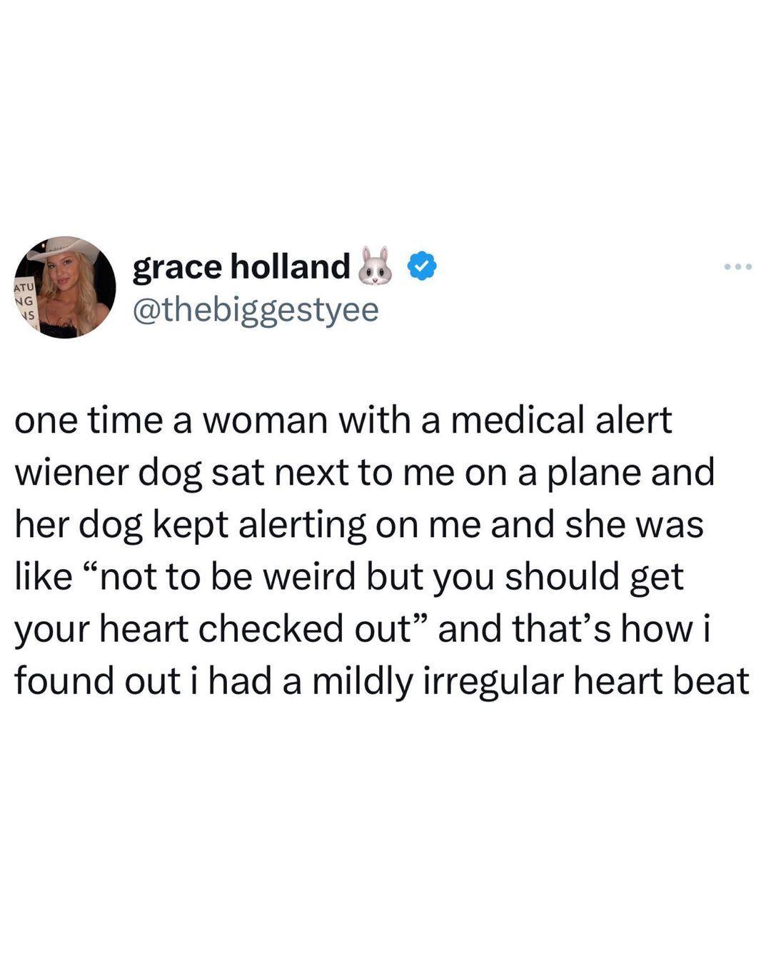 grace holland i thebiggestyee one time a woman with a medical alert wiener dog sat next to me on a plane and her dog kept alerting on me and she was like not to be weird but you should get your heart checked out and thats how i found out i had a mildly irregular heart beat