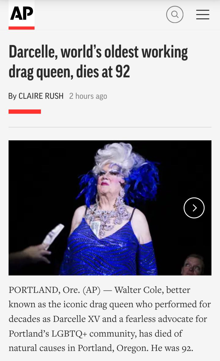 AP Q Darcelle worlds oldest working drag queen dies at 92 By CLAIRE RUSH PORTLAND Ore AP Walter Cole better known as the iconic drag queen who performed for decades as Darcelle XV and a fearless advocate for Portlands LGBTQ community has died of natural causes in Portland Oregon He was 92