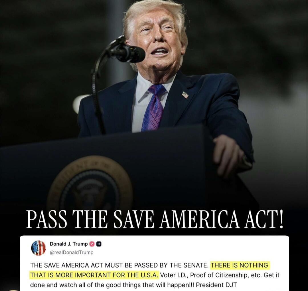 PASS THE SAVE AMERICA ACT! Donald J. Trump @realDonaldTrump THE SAVE AMERICA ACT MUST BE PASSED BY THE SENATE. THERE IS NOTHING THAT IS MORE IMPORTANT FOR THE U.S.A. Voter I.D., Proof of Citizenship, etc. Get it done and watch all of the good things that will happen!!! President DJT