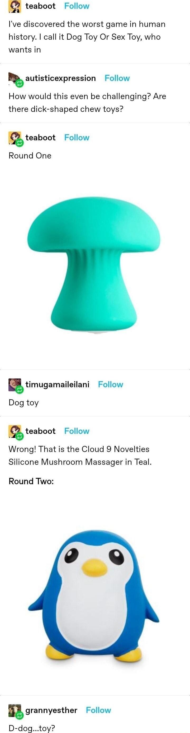 teaboot Follow Ive discovered the worst game in human history call it Dog Toy Or Sex Toy who wants in autisticexpression Follow How would this even be challenging Are there dick shaped chew toys teaboot Follow Round One timugamaileileni Follow Dog toy teabout Follow Wrong That is the Cloud 9 Novelties Silicone Mushroom Massager in Teal Round Two grannyesther Follow D dogtoy