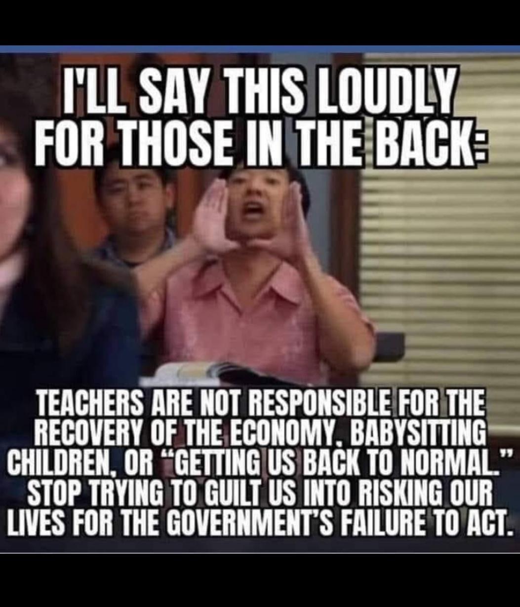 LL SAY THIS LOUDLY FOR THOSE INTHE Bncli TEACHERS ARE NOT RESPONSIBLE FOR THE REGOVERY OF THEECONOMY BABYSITTING CHILDREN OR GETTINGUSBACK TO NORMAL STOP TRYING TO GUILT US INTO RISKING OUR LIVES FOR THE GOVERNMENTS FRILURE TOACT