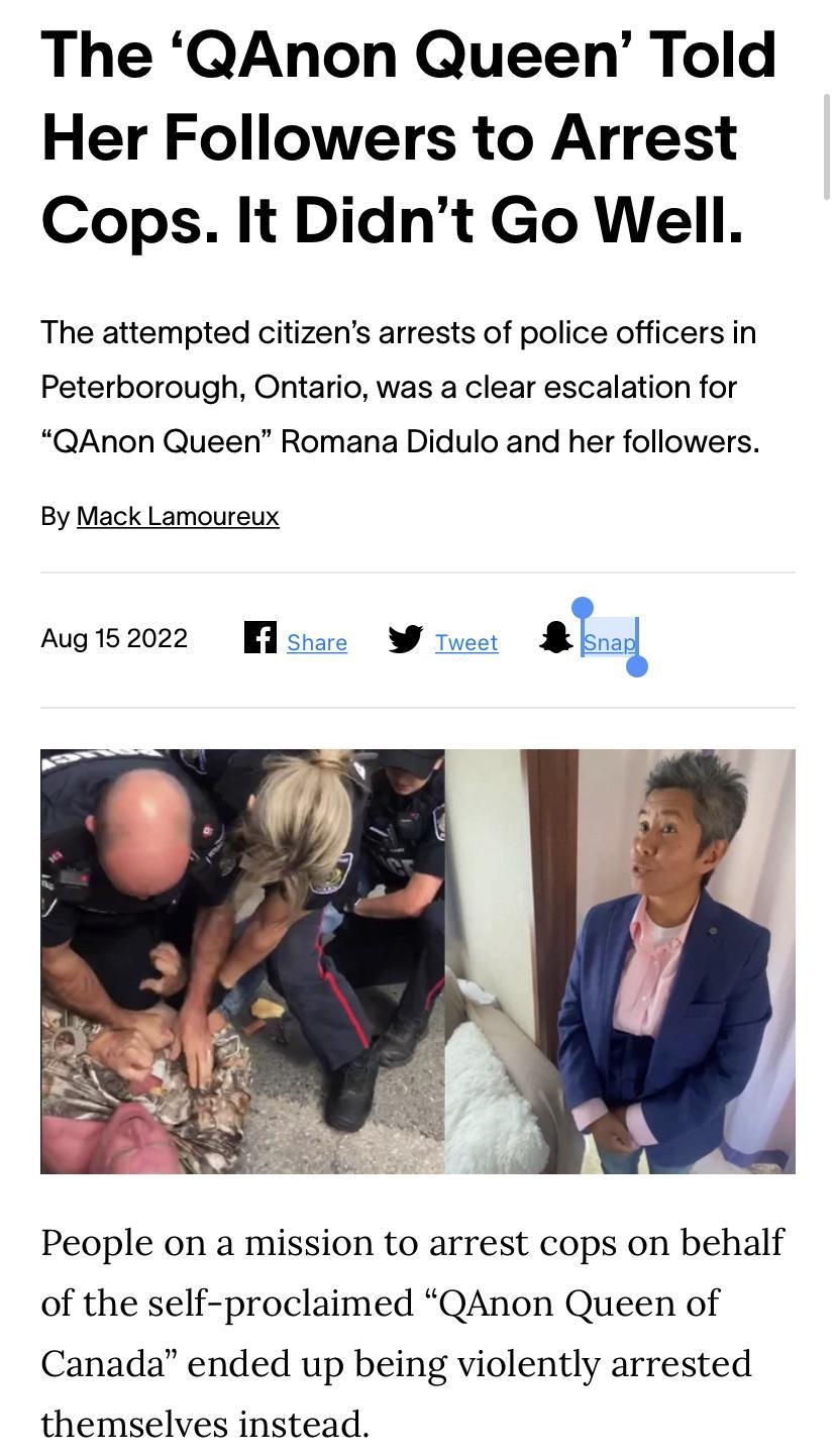 The QAnon Queen Told Her Followers to Arrest Cops It Didnt Go Well The attempted citizens arrests of police officers in Peterborough Ontario was a clear escalation for QAnon Queen Romana Didulo and her followers By Mack Lamoureux Aug152022 Wl shae W Tweer ani People on a mission to arrest cops on behalf of the self proclaimed QAnon Queen of Canada ended up being violently arrested themselves inste