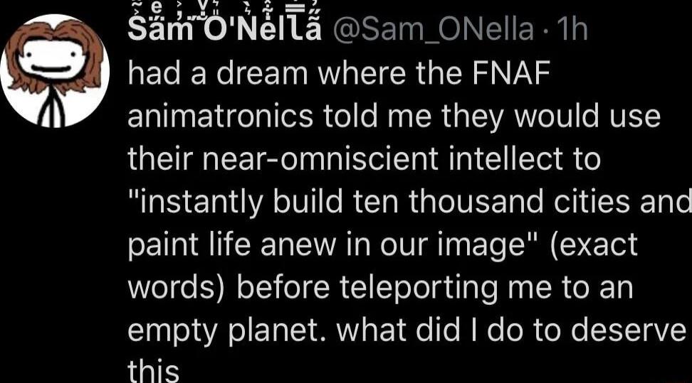 SnTONITa Sam ONella 1h El N CEIRGEER GE SN i animatronics told me they would use their near omniscient intellect to ROSERA VRO RGITEE RN le paint life anew in our image exact words before teleporting me to an I A SIET TS T e Te N Ko oR o e HTaV this