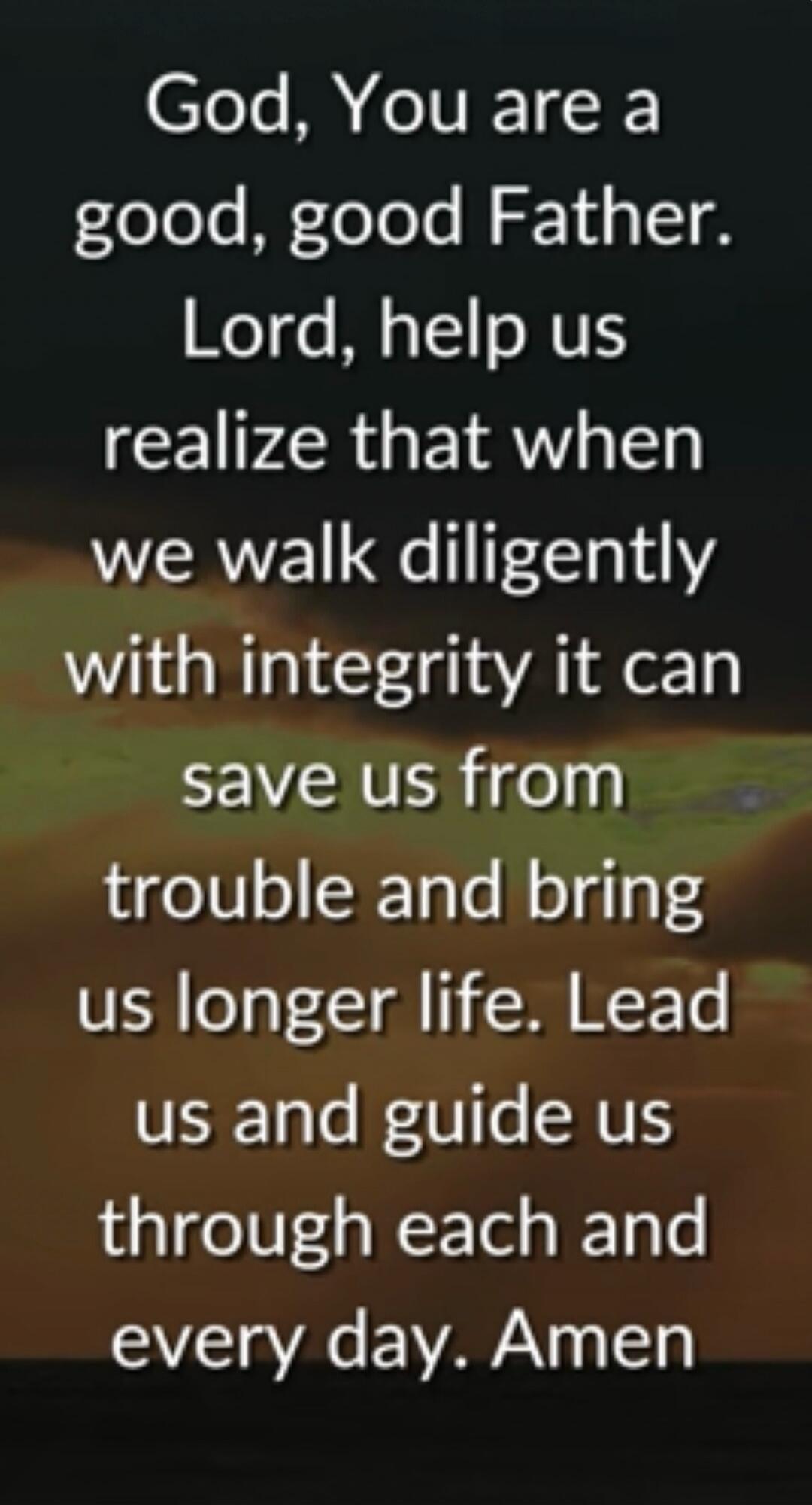 God, You are a good, good Father. Lord, help us realize that when we walk diligently with integrity it can save us from trouble and bring us longer life. Lead us and guide us through each and every day. Amen