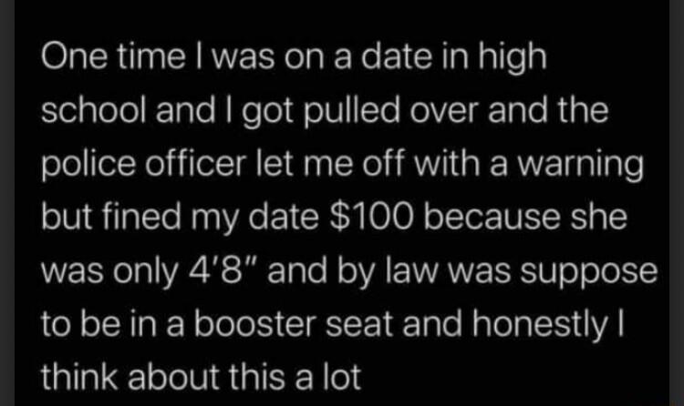 One time was on a date in high StelalelelETale N NeTo oW1 Te RolVTgr o Te RipTCY police officer let me off with a warning but fined my date 100 because she was only 48 and by law was suppose to be in a booster seat and honestly think about this a lot