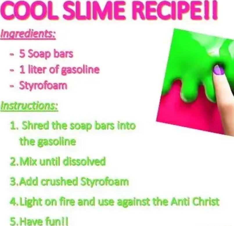 COOL SUME RECIPEII 5 Soap bars 1 liter of gasoline Styrofoam Instructions 1 Shred the soap bars into the gasoline 2Mix until dissolved 3Add crushed Styrofoam 4Light on fire and use against the Anti Christ 5 Have funil