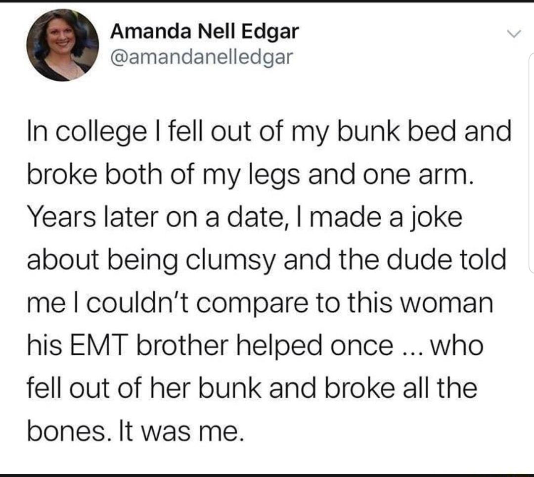 Amanda Nell Edgar amandanelledgar In college fell out of my bunk bed and broke both of my legs and one arm Years later on a date made a joke about being clumsy and the dude told me couldnt compare to this woman his EMT brother helped once who fell out of her bunk and broke all the bones It was me