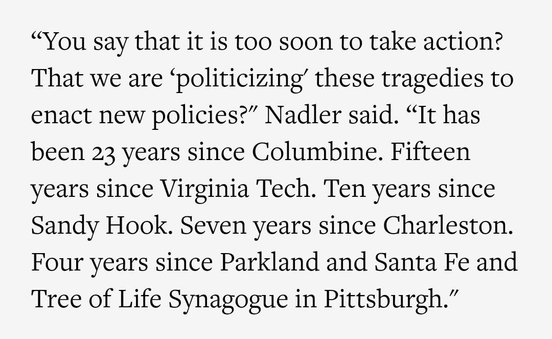 You say that it is too soon to take action That we are politicizing these tragedies to enact new policies Nadler said It has been 23 years since Columbine Fifteen years since Virginia Tech Ten years since Sandy Hook Seven years since Charleston Four years since Parkland and Santa Fe and Tree of Life Synagogue in Pittsburgh