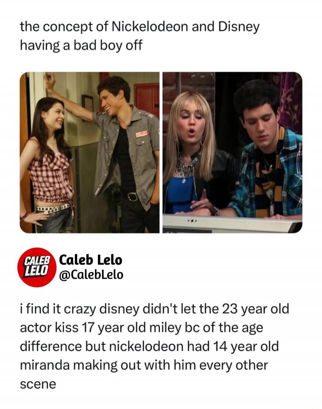 the concept of Nickelodeon and Disney having a bad boy off i find it crazy disney didn't let the 23 year old actor kiss 17 year old miley bc of the age difference but nickelodeon had 14 year old miranda making out with him every other scene