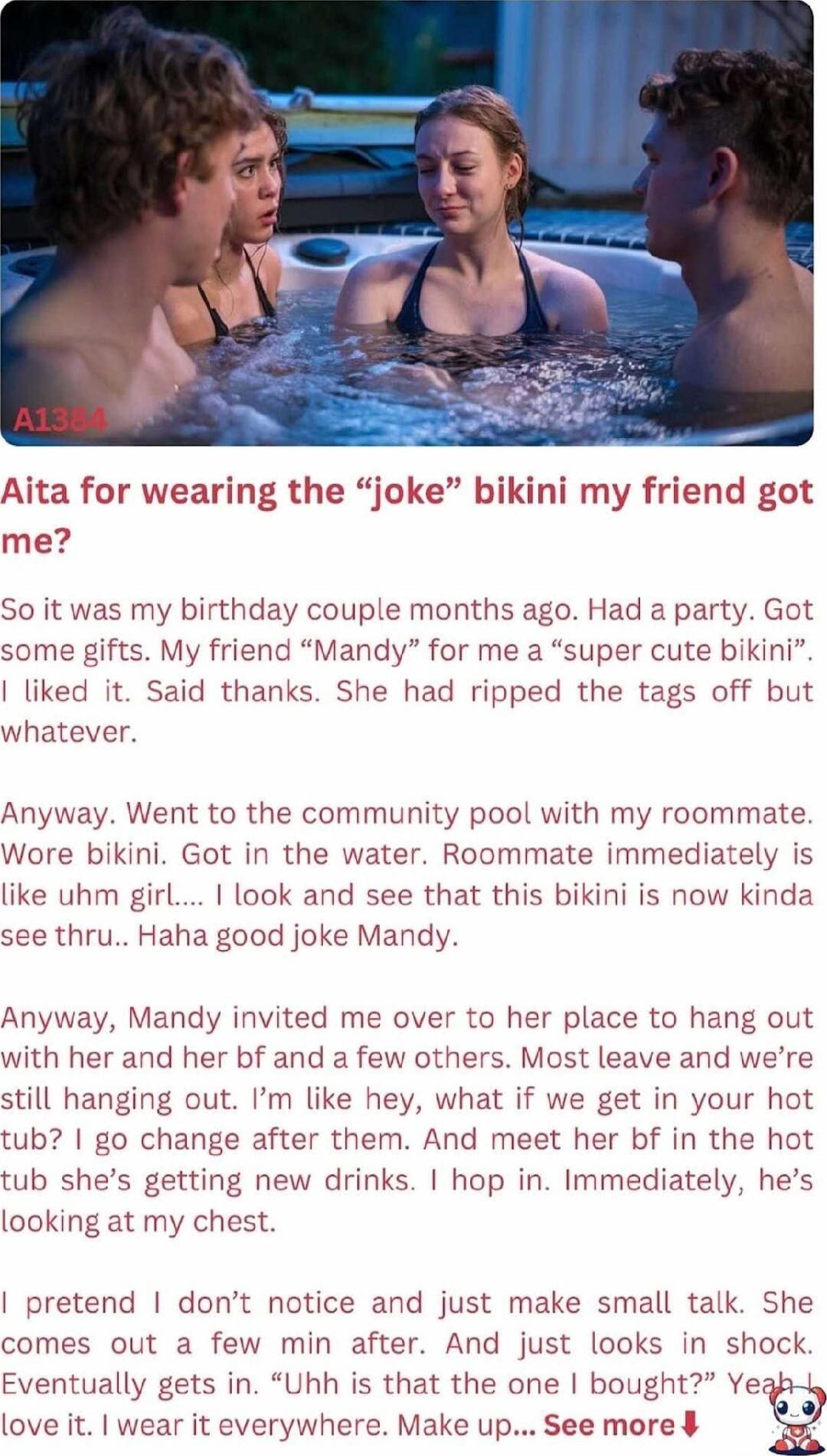 ita for wearing the jok me 0 it was my birthday couple months ago Had a party Got some gifts My friend Mandy for me a super cute bikini liked it Said thanks She had ripped the tags off but whatever Anyway Went to the community pool with my roommate Ware bikini Got in the water Roommate immediately is like uhm girl look and see that this bikini is now kinda see thru Haha good joke Mandy Anyway Mand