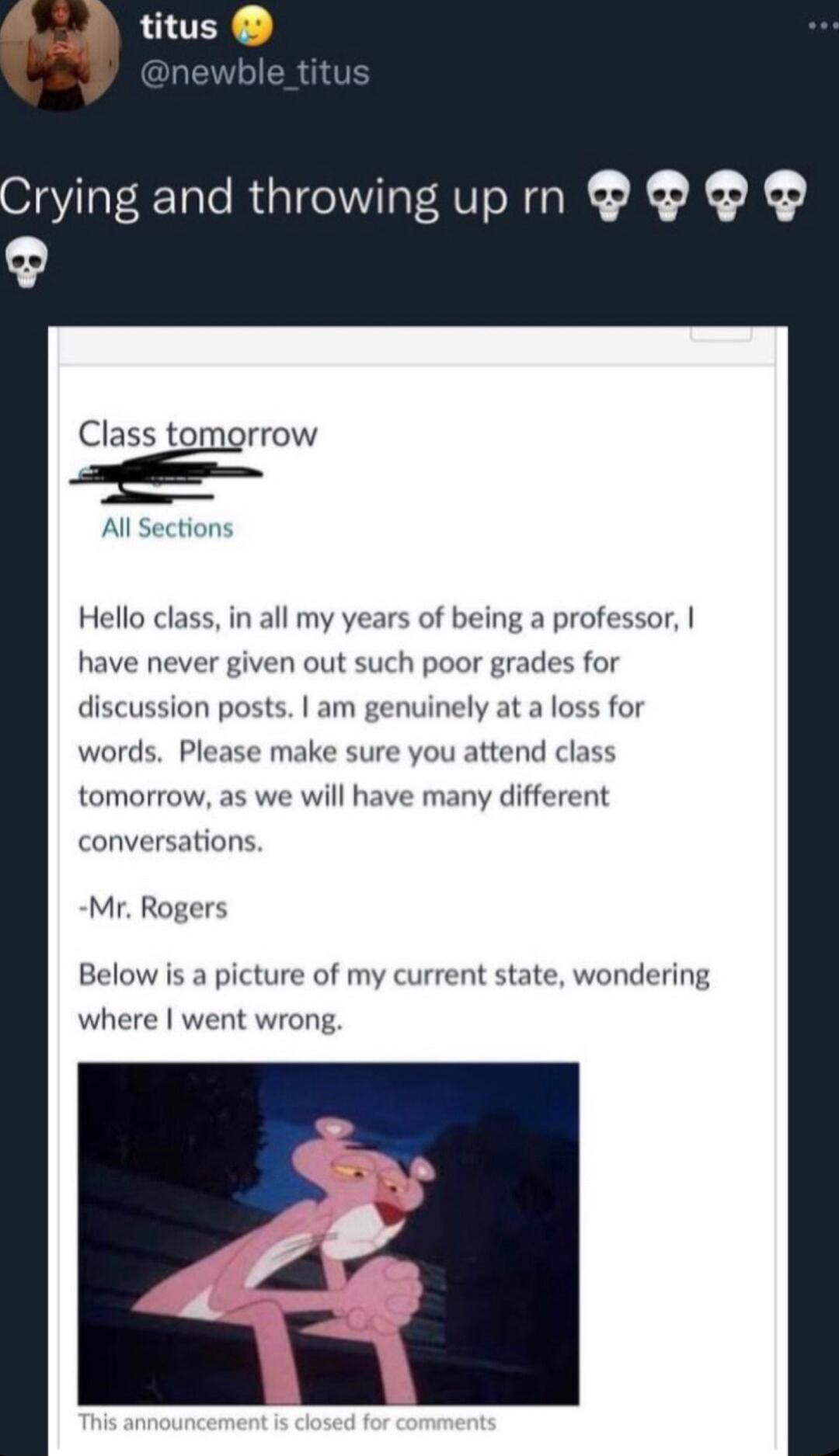 rying and throwingupm Class tomorrow Al Section Hello class in all my years of being a professor have never given out such poor grades for discussion posts am genuinely at a loss for words Please make sure you attend class tomorrow as we will have many different conversations Mr Rogers Below is a picture of my current state wondering where went wrong