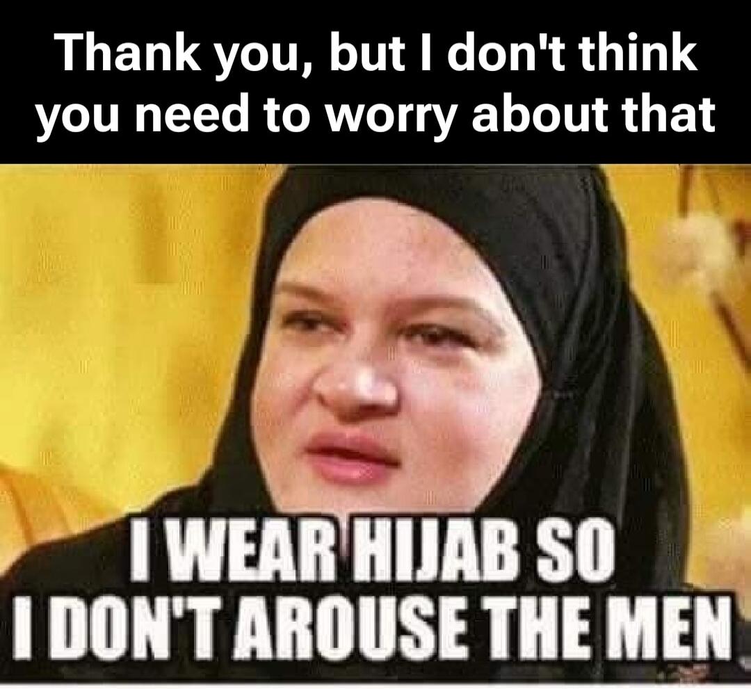 Thank you, but I don't think you need to worry about that. I WEAR HIJAB SO I DON'T AROUSE THE MEN