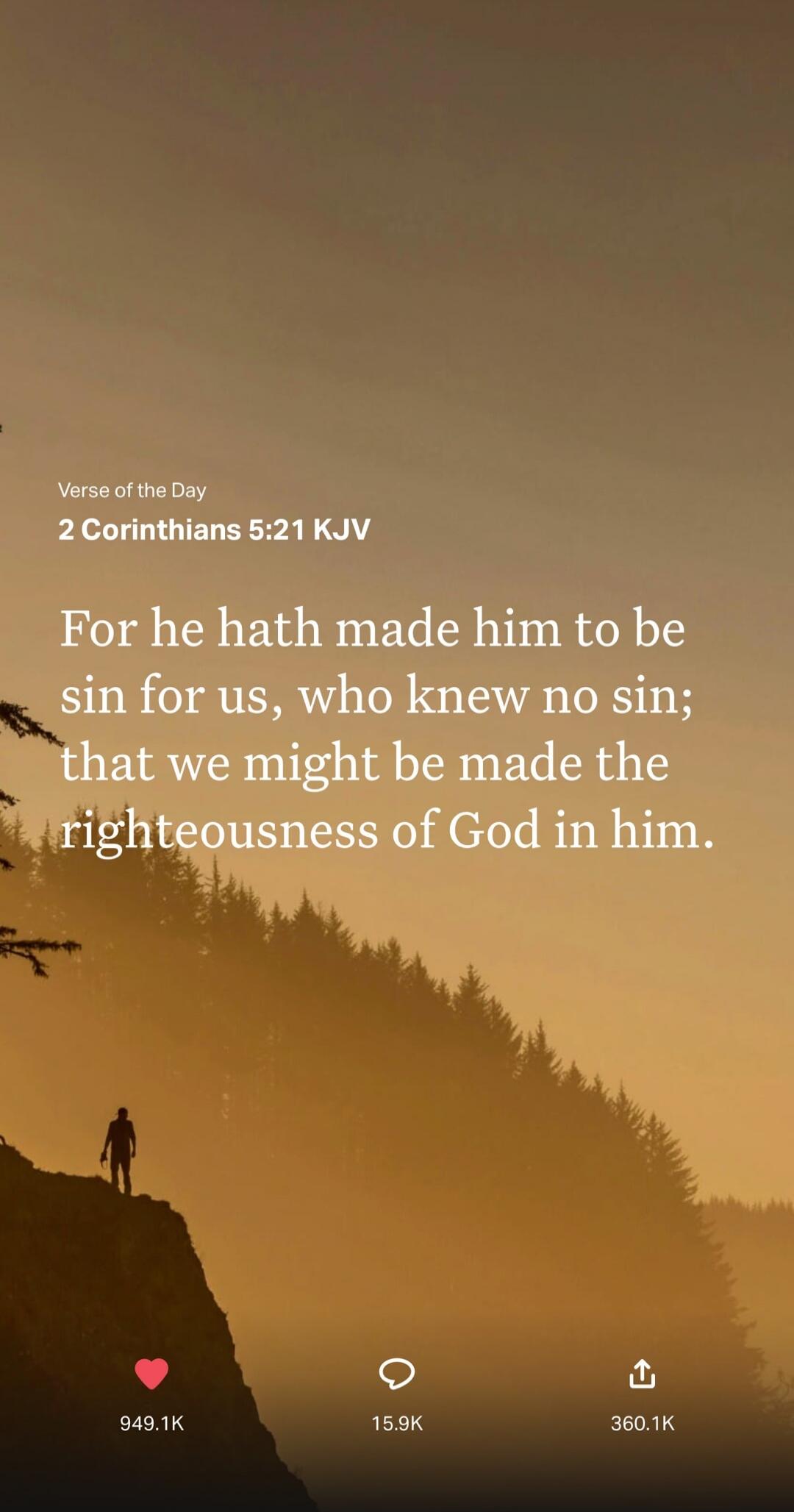 Verse of the Day. 2 Corinthians 5:21 KJV. For he hath made him to be sin for us, who knew no sin; that we might be made the righteousness of God in him.
