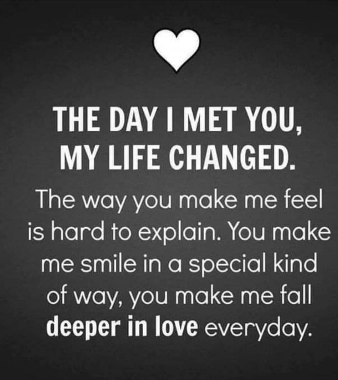 THE DAY I MET YOU, MY LIFE CHANGED. The way you make me feel is hard to explain. You make me smile in a special kind of way, you make me fall deeper in love everyday.