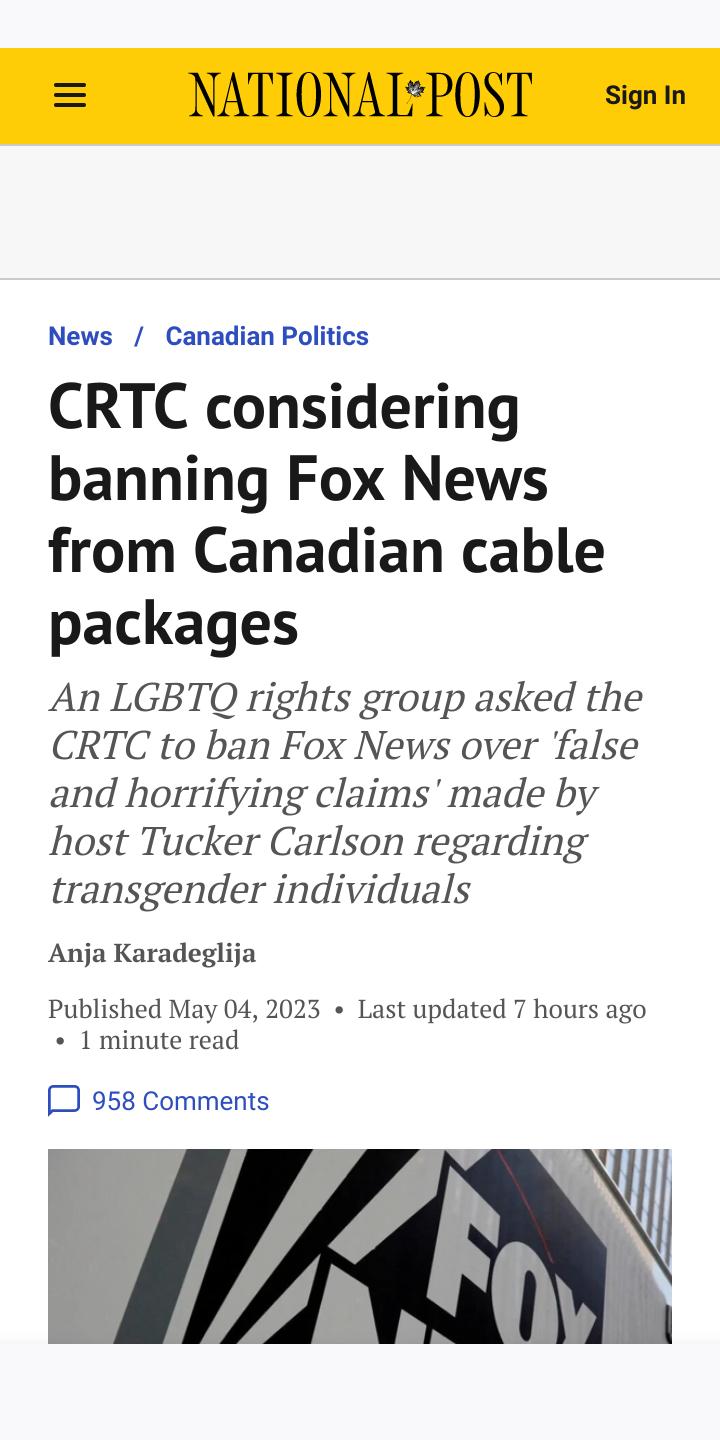 News Canadian Politics CRTC considering banning Fox News from Canadian cable packages An LGBTQ rights group asked the CRTC to ban Fox News over false and horrifying claims made by host Tucker Carlson regarding transgender individuals Anja Karadeglija Published May 04 2023 Last updated 7 hours ago 1 minute read 3 958 Comments