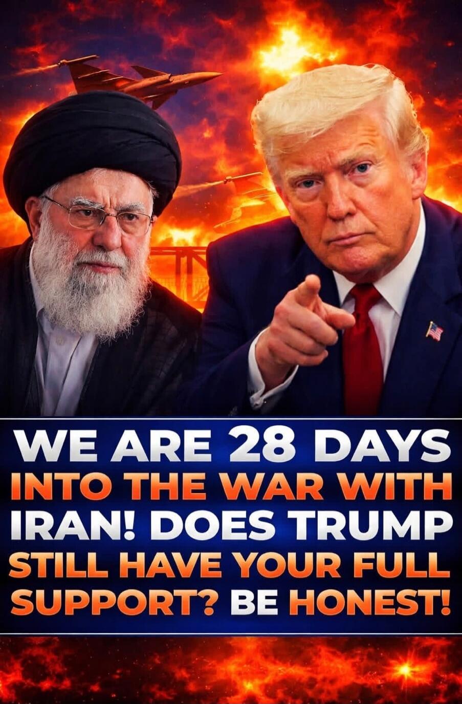WE ARE 28 DAYS INTO THE WAR WITH IRAN! DOES TRUMP STILL HAVE YOUR FULL SUPPORT? BE HONEST!