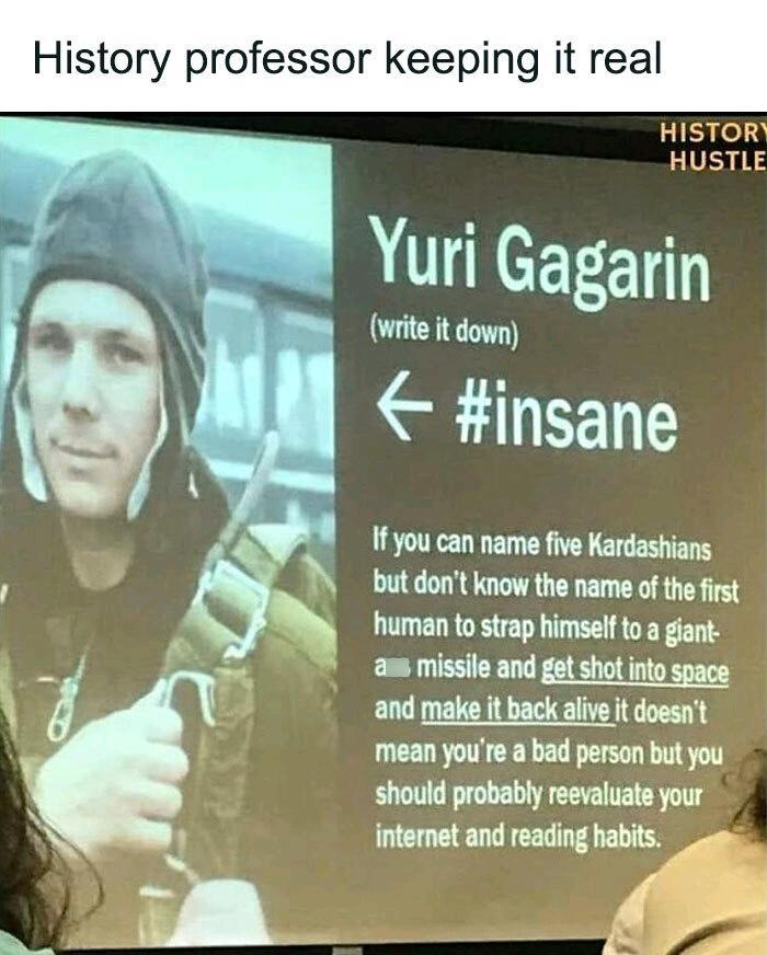 History professor keeping it real HISTOR HUSTLE Yuri Gagarin 8l B wite it down I insane 1fyou can name five Kardashians but dont know the name of the first human to strap himself to a giant am missile and get shot into space and male it back alve t doest mean youre a bad person but you should probablyreevaluate your internet and reading habits